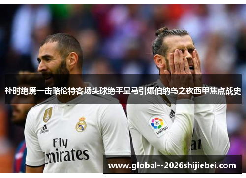 补时绝境一击略伦特客场头球绝平皇马引爆伯纳乌之夜西甲焦点战史