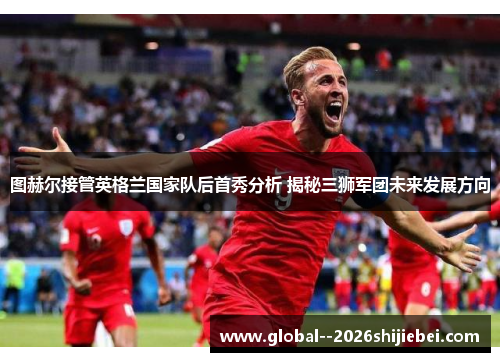 图赫尔接管英格兰国家队后首秀分析 揭秘三狮军团未来发展方向 图赫尔接管英格兰国家队后首秀分析 揭秘三狮军团未来发展方向