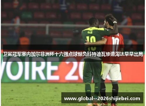 卫冕冠军塞内加尔非洲杯十六强点球憾负科特迪瓦惨遭淘汰早早出局 卫冕冠军塞内加尔非洲杯十六强点球憾负科特迪瓦惨遭淘汰早早出局
