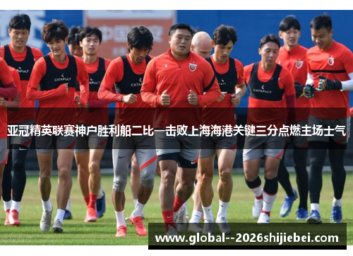 亚冠精英联赛神户胜利船二比一击败上海海港关键三分点燃主场士气 亚冠精英联赛神户胜利船二比一击败上海海港关键三分点燃主场士气