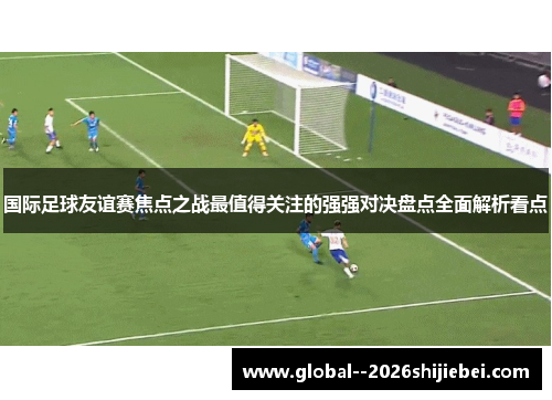 国际足球友谊赛焦点之战最值得关注的强强对决盘点全面解析看点 国际足球友谊赛焦点之战最值得关注的强强对决盘点全面解析看点